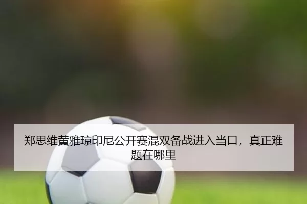郑思维黄雅琼印尼公开赛混双备战进入当口，真正难题在哪里