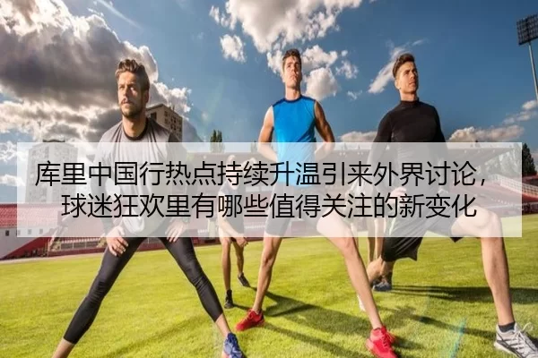 库里中国行热点持续升温引来外界讨论，球迷狂欢里有哪些值得关注的新变化